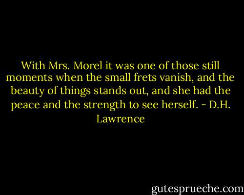 With Mrs. Morel it was one of those still moments when the small frets vanish, and the beauty of things stands out, and she had the peace and the strength to see herself. - D.H. Lawrence