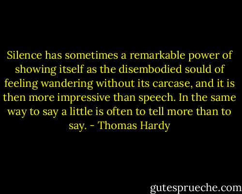 Silence has sometimes a remarkable power of showing itself as the disembodied sould of feeling wandering without its carcase, and it is then more impressive than speech. In the same way to say a little is often to tell more than to say. - Thomas Hardy