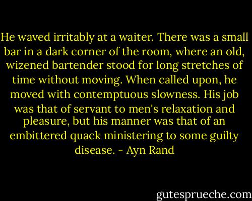 He waved irritably at a waiter. There was a small bar in a dark corner of the room, where an old, wizened bartender stood for long stretches of time without moving. When called upon, he moved with contemptuous slowness. His job was that of servant to men's relaxation and pleasure, but his manner was that of an embittered quack ministering to some guilty disease. - Ayn Rand