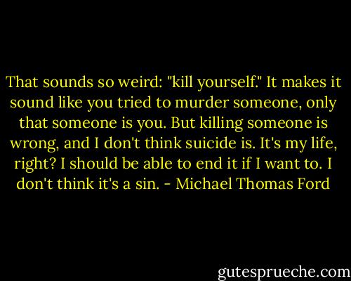 That sounds so weird: "kill yourself." It makes it sound like you tried to murder someone, only that someone is you. But killing someone is wrong, and I don't think suicide is. It's my life, right? I should be able to end it if I want to. I don't think it's a sin. - Michael Thomas Ford