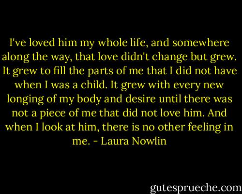 I've loved him my whole life, and somewhere along the way, that love didn't change but grew. It grew to fill the parts of me that I did not have when I was a child. It grew with every new longing of my body and desire until there was not a piece of me that did not love him. And when I look at him, there is no other feeling in me. - Laura Nowlin