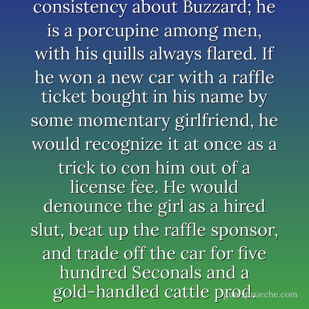 There is a beautiful consistency about Buzzard; he is a porcupine among men, with his quills always flared. If he won a new car with a raffle ticket bought in his name by some momentary girlfriend, he would recognize it at once as a trick to con him out of a license fee. He would denounce the girl as a hired slut, beat up the raffle sponsor, and trade off the car for five hundred Seconals and a gold-handled cattle prod. - Hunter S. Thompson