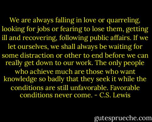We are always falling in love or quarreling, looking for jobs or fearing to lose them, getting ill and recovering, following public affairs. If we let ourselves, we shall always be waiting for some distraction or other to end before we can really get down to our work. The only people who achieve much are those who want knowledge so badly that they seek it while the conditions are still unfavorable. Favorable conditions never come. - C.S. Lewis