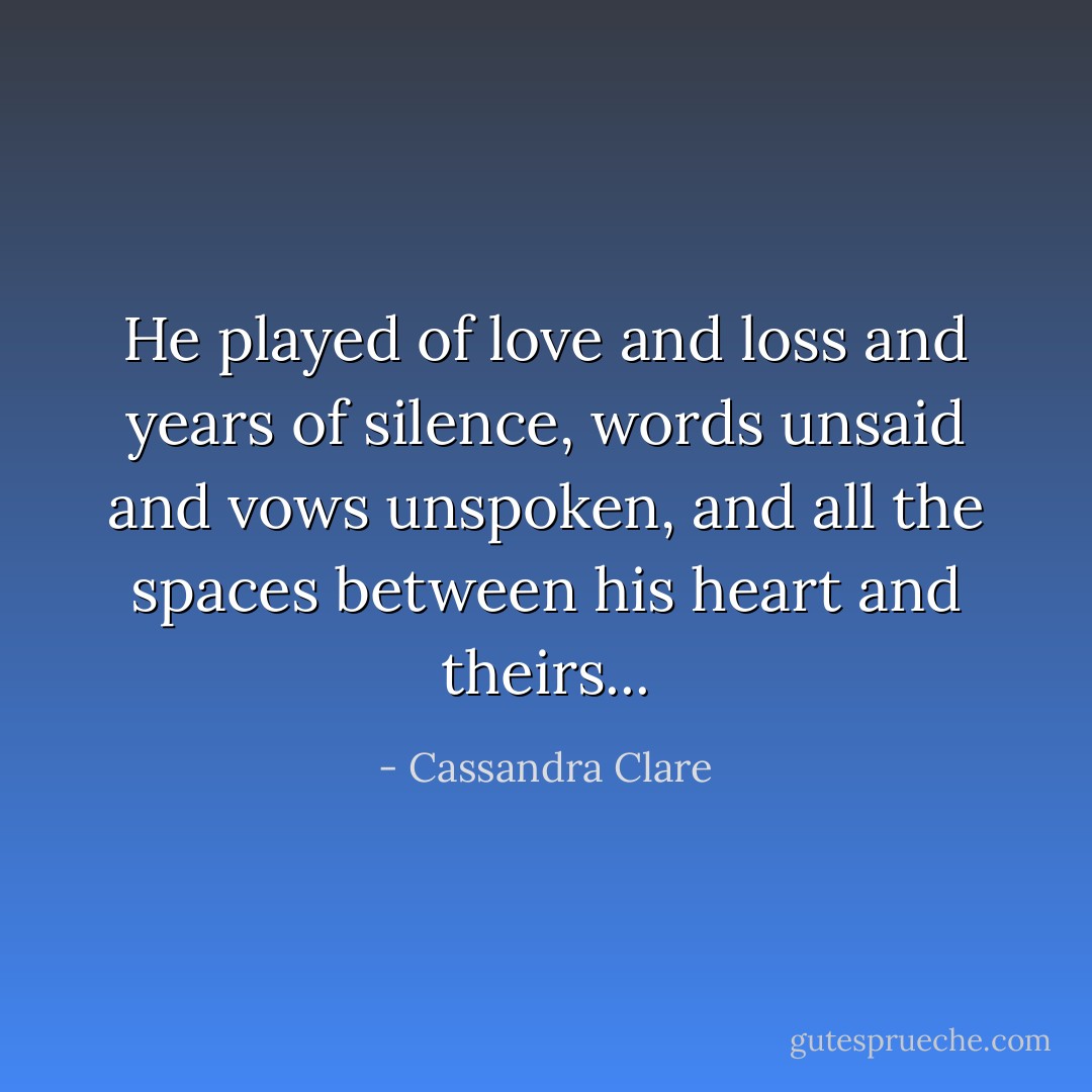 He played of love and loss and years of silence, words unsaid and vows unspoken, and all the spaces between his heart and theirs... - Cassandra Clare