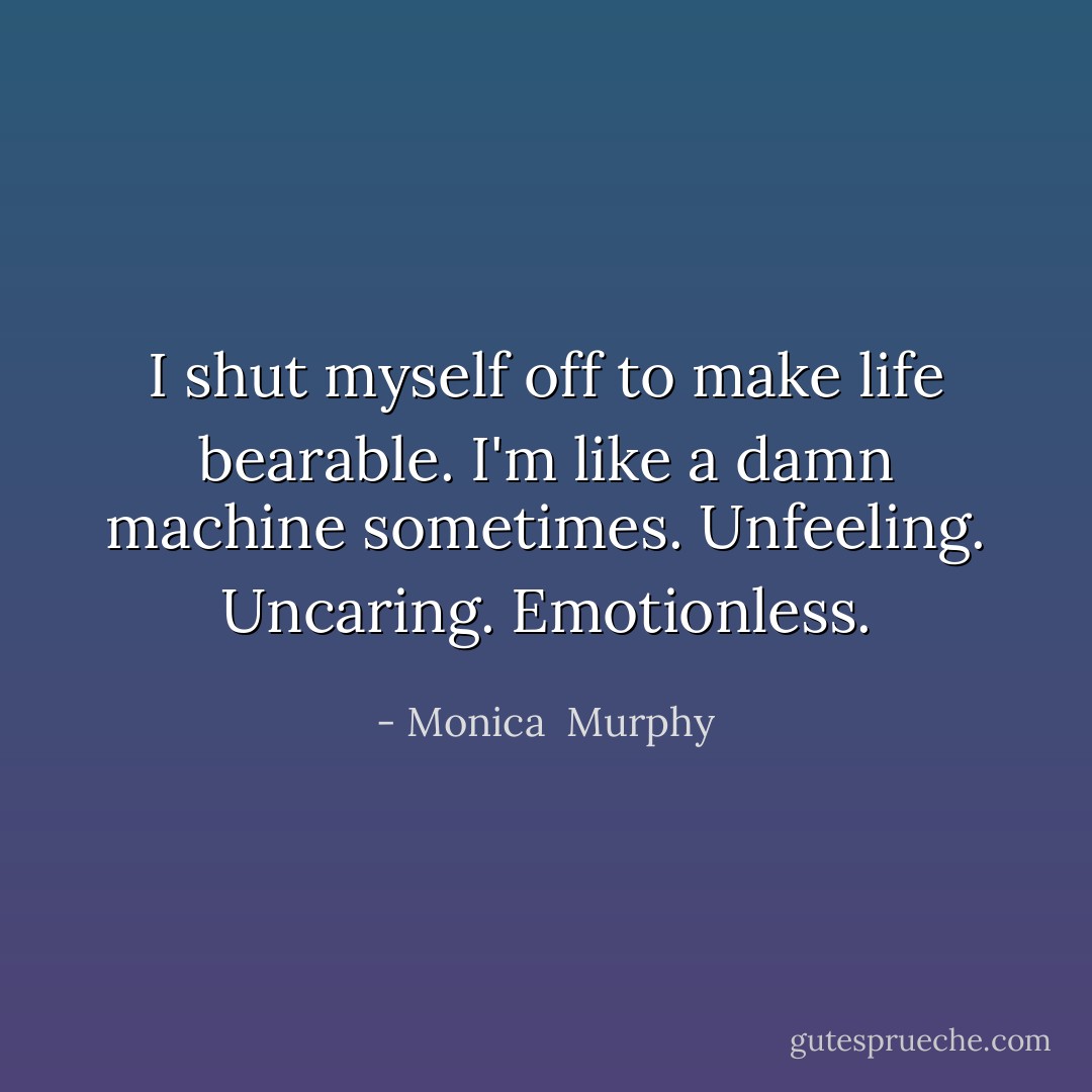 I shut myself off to make life bearable. I'm like a damn machine sometimes. Unfeeling. Uncaring. Emotionless. - Monica  Murphy