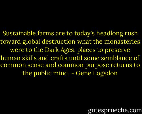 Sustainable farms are to today's headlong rush toward global destruction what the monasteries were to the Dark Ages: places to preserve human skills and crafts until some semblance of common sense and common purpose returns to the public mind. - Gene Logsdon