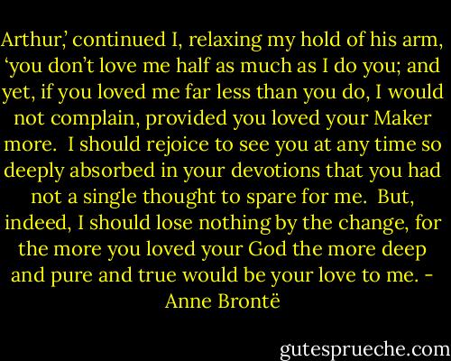 Arthur,’ continued I, relaxing my hold of his arm, ‘you don’t love me half as much as I do you; and yet, if you loved me far less than you do, I would not complain, provided you loved your Maker more.  I should rejoice to see you at any time so deeply absorbed in your devotions that you had not a single thought to spare for me.  But, indeed, I should lose nothing by the change, for the more you loved your God the more deep and pure and true would be your love to me. - Anne Brontë
