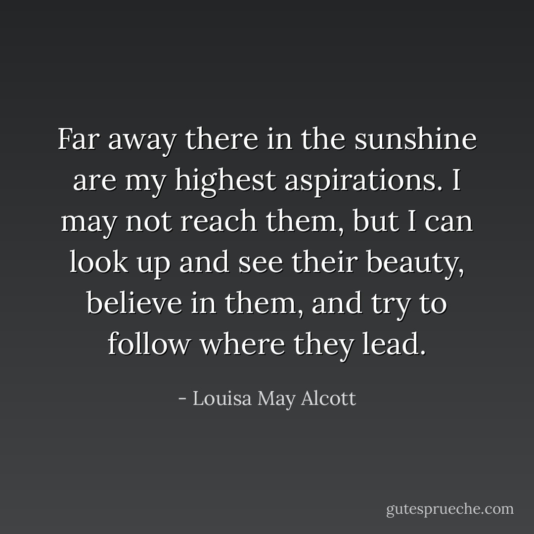 Far away there in the sunshine are my highest aspirations. I may not reach them, but I can look up and see their beauty, believe in them, and try to follow where they lead. - Louisa May Alcott