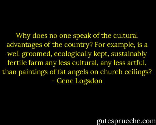 Why does no one speak of the cultural advantages of the country? For example, is a well groomed, ecologically kept, sustainably fertile farm any less cultural, any less artful, than paintings of fat angels on church ceilings? - Gene Logsdon