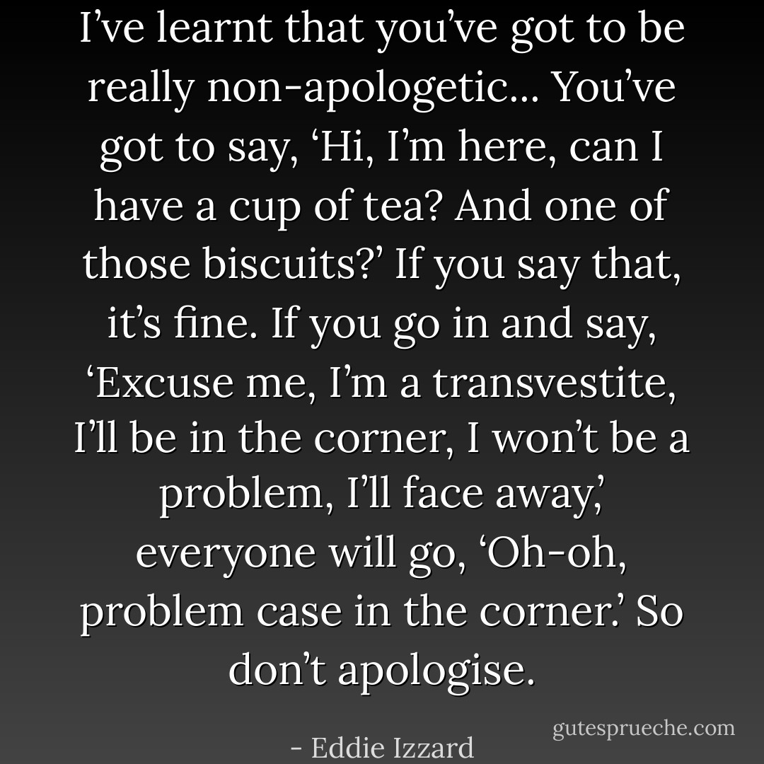 I’ve learnt that you’ve got to be really non-apologetic... You’ve got to say, ‘Hi, I’m here, can I have a cup of tea? And one of those biscuits?’ If you say that, it’s fine. If you go in and say, ‘Excuse me, I’m a transvestite, I’ll be in the corner, I won’t be a problem, I’ll face away,’ everyone will go, ‘Oh-oh, problem case in the corner.’ So don’t apologise. - Eddie Izzard