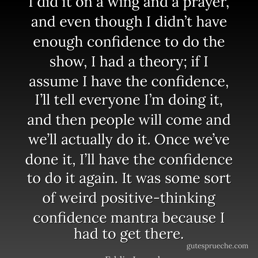 I did it on a wing and a prayer, and even though I didn’t have enough confidence to do the show, I had a theory; if I assume I have the confidence, I’ll tell everyone I’m doing it, and then people will come and we’ll actually do it. Once we’ve done it, I’ll have the confidence to do it again. It was some sort of weird positive-thinking confidence mantra because I had to get there. - Eddie Izzard