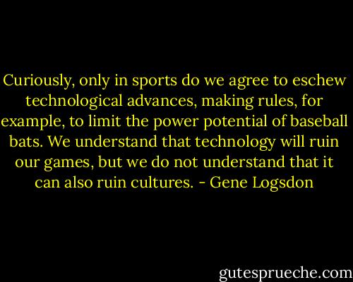 Curiously, only in sports do we agree to eschew technological advances, making rules, for example, to limit the power potential of baseball bats. We understand that technology will ruin our games, but we do not understand that it can also ruin cultures. - Gene Logsdon