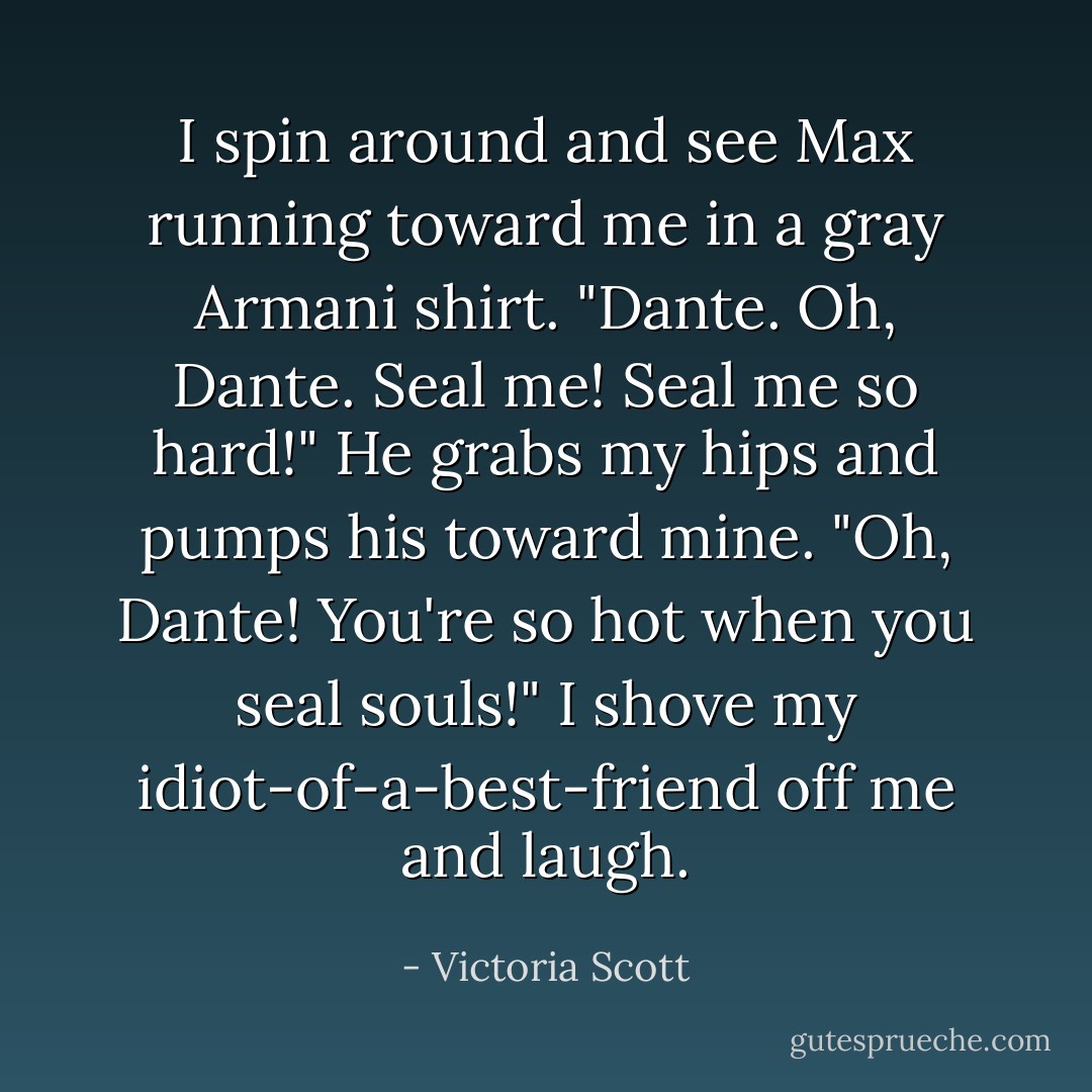 I spin around and see Max running toward me in a gray Armani shirt. "Dante. Oh, Dante. Seal me! Seal me so hard!" He grabs my hips and pumps his toward mine. "Oh, Dante! You're so hot when you seal souls!"<br />I shove my idiot-of-a-best-friend off me and laugh. - Victoria Scott