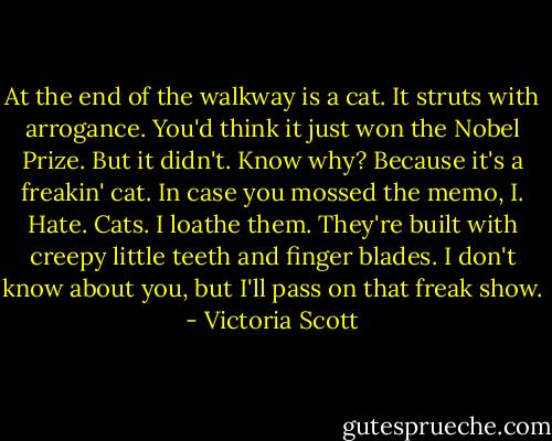 At the end of the walkway is a cat. It struts with arrogance. You'd think it just won the Nobel Prize. But it didn't. Know why? Because it's a freakin' cat. In case you mossed the memo, I. Hate. Cats. I loathe them. They're built with creepy little teeth and finger blades. I don't know about you, but I'll pass on that freak show. - Victoria Scott