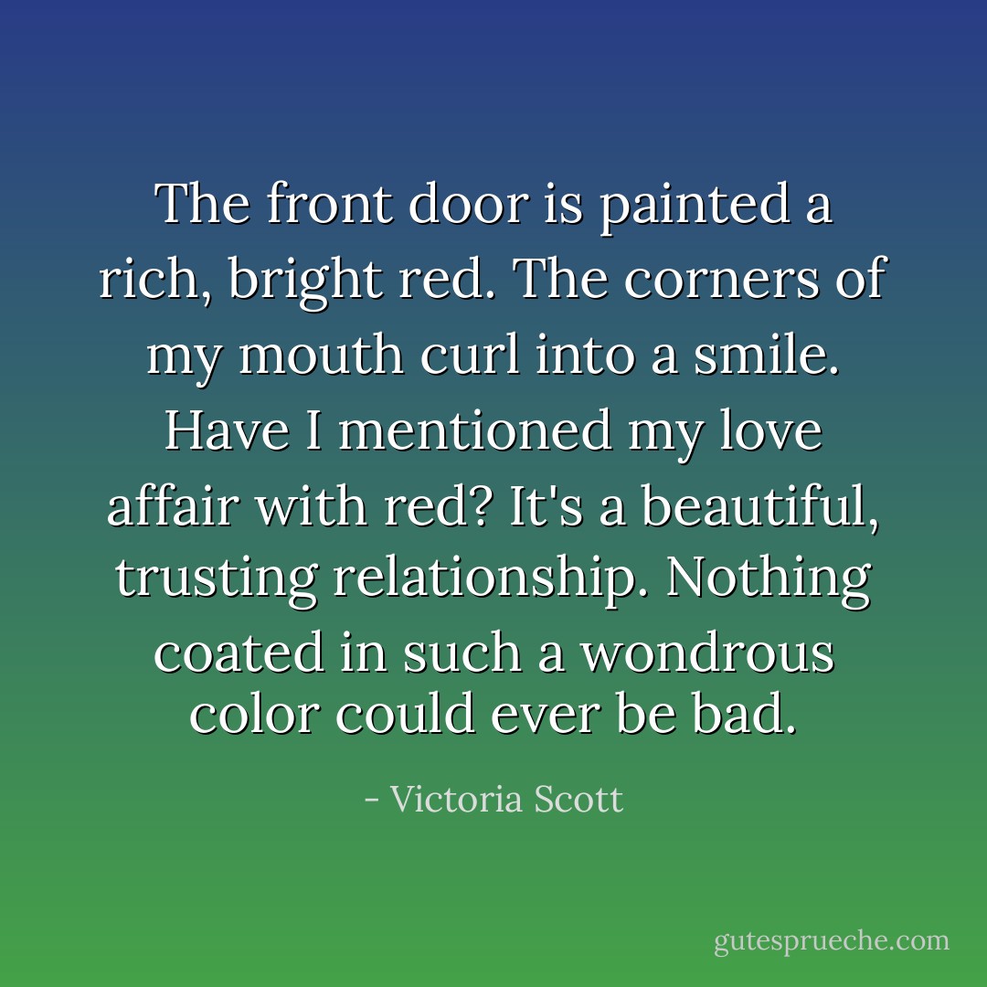 The front door is painted a rich, bright red. The corners of my mouth curl into a smile. Have I mentioned my love affair with red? It's a beautiful, trusting relationship. Nothing coated in such a wondrous color could ever be bad. - Victoria Scott