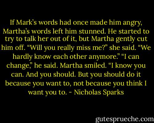 If Mark’s words had once made him angry, Martha’s words left him stunned. He started to try to talk her out of it, but Martha gently cut him off. “Will you really miss me?” she said. “We hardly know each other anymore.” “I can change,” he said. Martha smiled. “I know you can. And you should. But you should do it because you want to, not because you think I want you to. - Nicholas Sparks