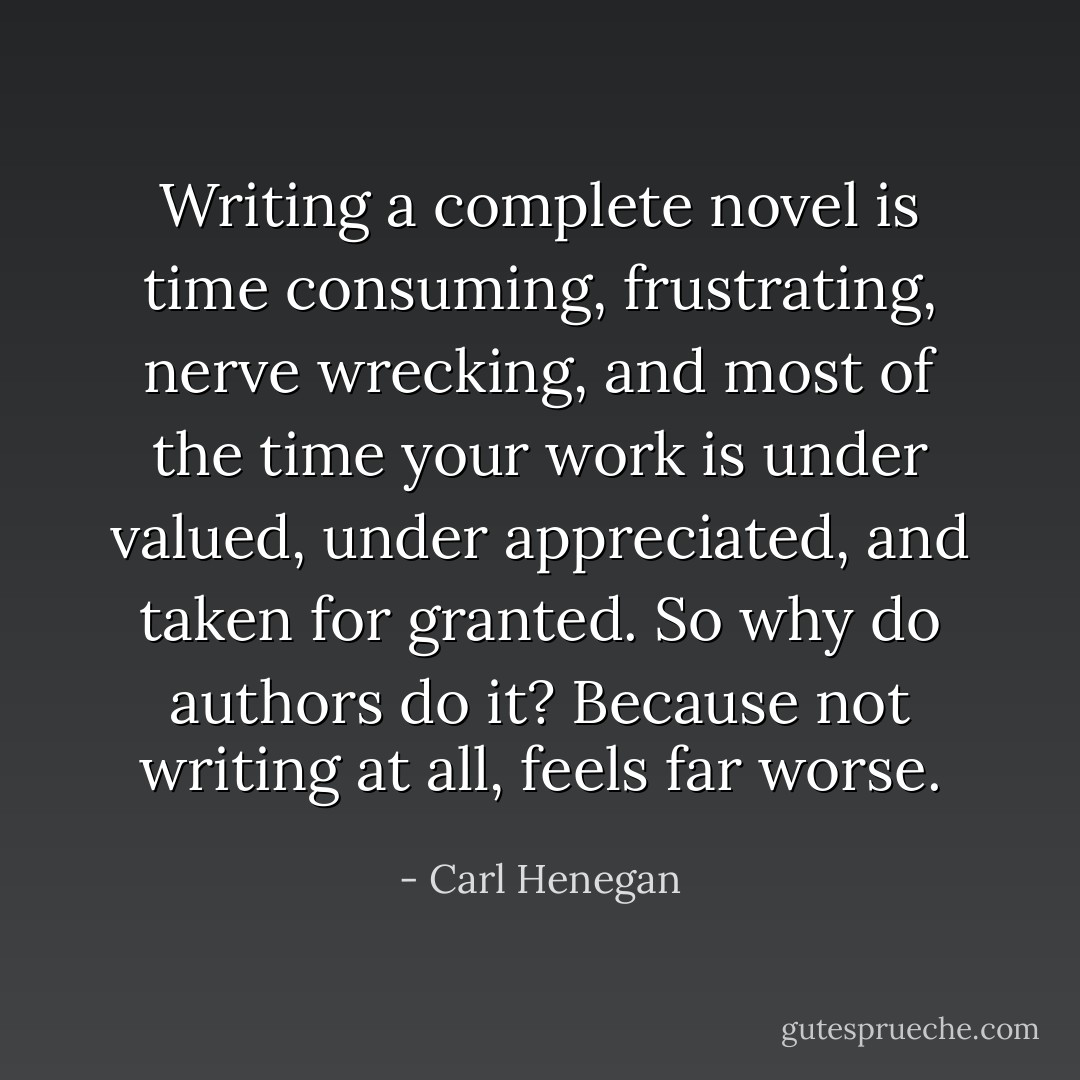Writing a complete novel is time consuming, frustrating, nerve wrecking, and most of the time your work is under valued, under appreciated, and taken for granted. So why do authors do it? Because not writing at all, feels far worse. - Carl Henegan