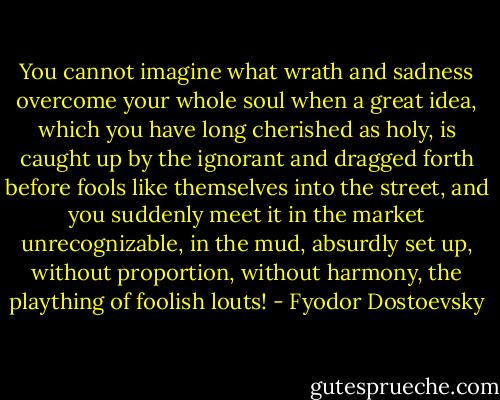 You cannot imagine what wrath and sadness overcome your whole soul when a great idea, which you have long cherished as holy, is caught up by the ignorant and dragged forth before fools like themselves into the street, and you suddenly meet it in the market unrecognizable, in the mud, absurdly set up, without proportion, without harmony, the plaything of foolish louts! - Fyodor Dostoevsky