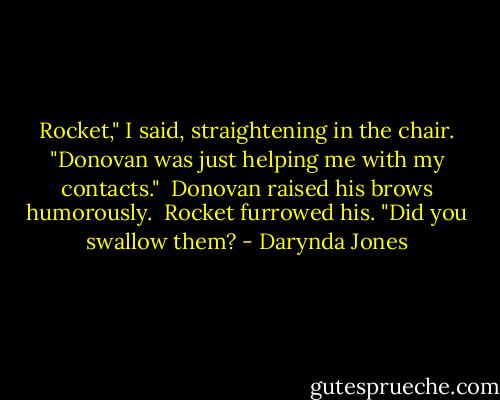 Rocket," I said, straightening in the chair. "Donovan was just helping me with my contacts."<br /><br />Donovan raised his brows humorously.<br /><br />Rocket furrowed his. "Did you swallow them? - Darynda Jones