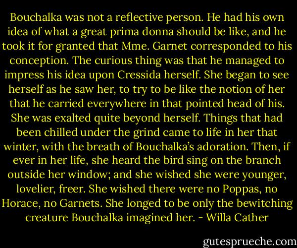 Bouchalka was not a reflective person. He had his own idea of what a great prima donna should be like, and he took it for granted that Mme. Garnet corresponded to his conception. The curious thing was that he managed to impress his idea upon Cressida herself. She began to see herself as he saw her, to try to be like the notion of her that he carried everywhere in that pointed head of his. She was exalted quite beyond herself. Things that had been chilled under the grind came to life in her that winter, with the breath of Bouchalka’s adoration. Then, if ever in her life, she heard the bird sing on the branch outside her window; and she wished she were younger, lovelier, freer. She wished there were no Poppas, no Horace, no Garnets. She longed to be only the bewitching creature Bouchalka imagined her. - Willa Cather