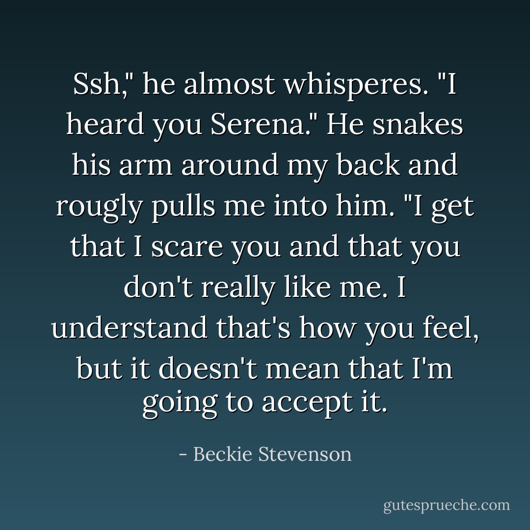 Ssh," he almost whisperes. "I heard you Serena." He snakes his arm around my back and rougly pulls me into him. "I get that I scare you and that you don't really like me. I understand that's how you feel, but it doesn't mean that I'm going to accept it. - Beckie Stevenson