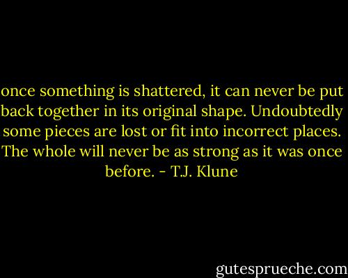 once something is shattered, it can never be put back together in its original shape. Undoubtedly some pieces are lost or fit into incorrect places. The whole will never be as strong as it was once before. - T.J. Klune