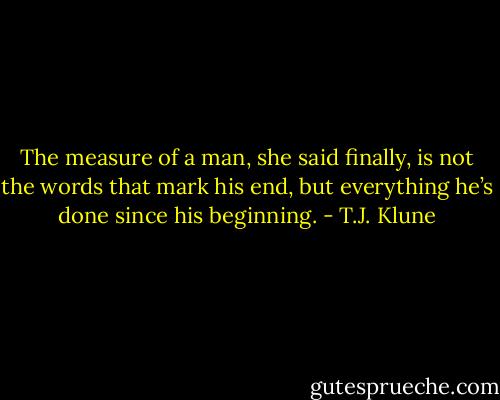 The measure of a man, she said finally, is not the words that mark his end, but everything he’s done since his beginning. - T.J. Klune