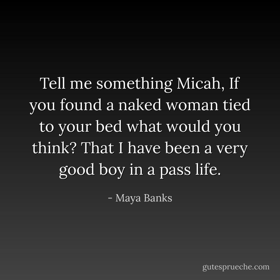 Tell me something Micah, If you found a naked woman tied to your bed what would you think? That I have been a very good boy in a pass life. - Maya Banks