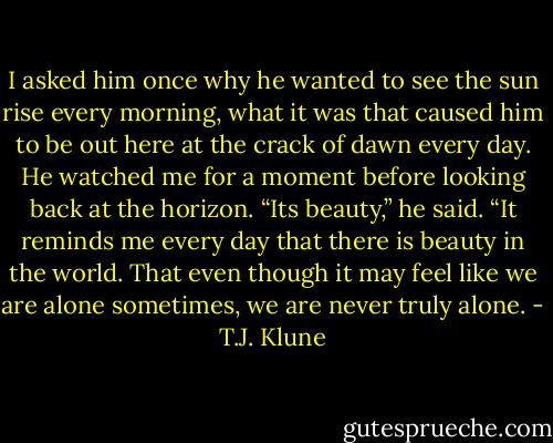 I asked him once why he wanted to see the sun rise every morning, what it was that caused him to be out here at the crack of dawn every day.<br />He watched me for a moment before looking back at the horizon. “Its beauty,” he said. “It reminds me every day that there is beauty in the world. That even though it may feel like we are alone sometimes, we are never truly alone. - T.J. Klune