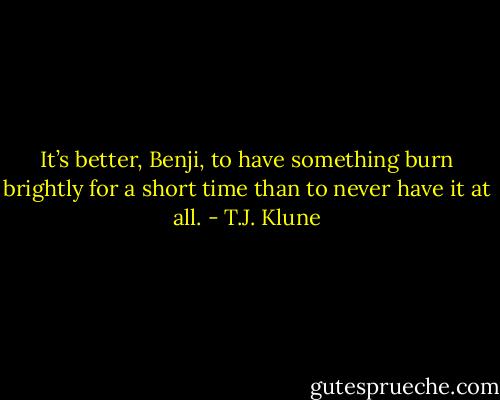 It’s better, Benji, to have something burn brightly for a short time than to never have it at all. - T.J. Klune
