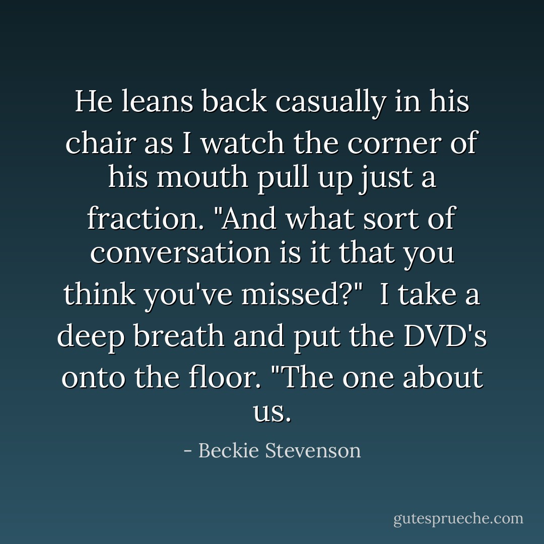 He leans back casually in his chair as I watch the corner of his mouth pull up just a fraction. "And what sort of conversation is it that you think you've missed?"<br /><br />I take a deep breath and put the DVD's onto the floor. "The one about us. - Beckie Stevenson