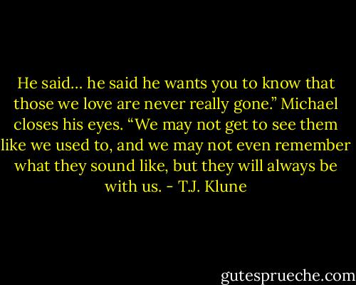 He said… he said he wants you to know that those we love are never really gone.” Michael closes his eyes. “We may not get to see them like we used to, and we may not even remember what they sound like, but they will always be with us. - T.J. Klune