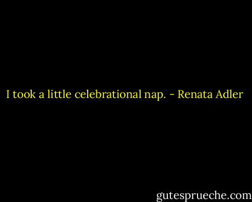 I took a little celebrational nap. - Renata Adler