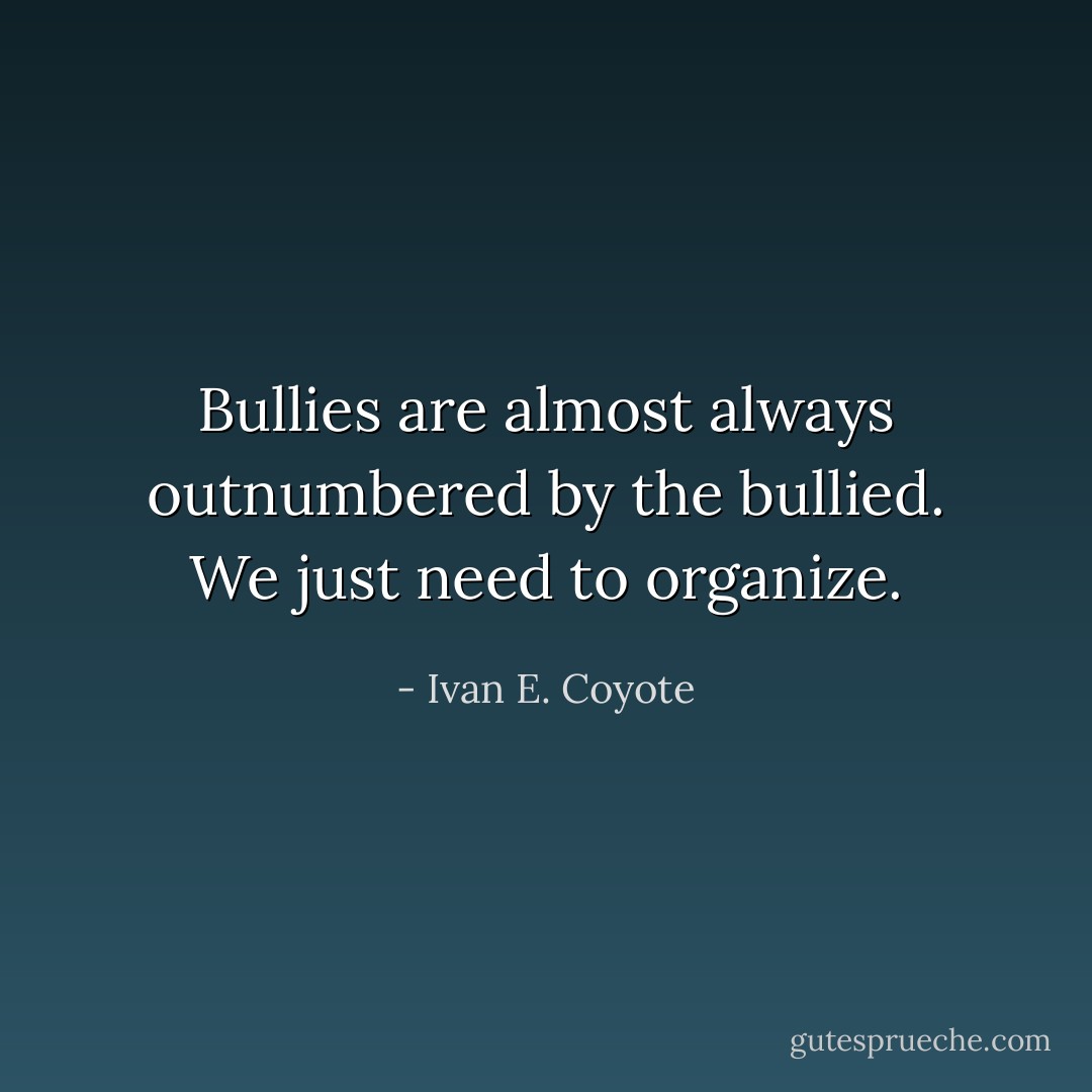 Bullies are almost always outnumbered by the bullied. We just need to organize. - Ivan E. Coyote