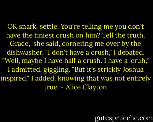 OK snark, settle. You're telling me you don't have the tiniest crush on him? Tell the truth, Grace," she said, cornering me over by the dishwasher.<br />"I don't have a crush," I debated.<br />"Well, maybe I have half a crush. I have a 'cruh'," I admitted, giggling.<br />"But it's strickly Joshua inspired," I added, knowing that was not entirely true. - Alice Clayton
