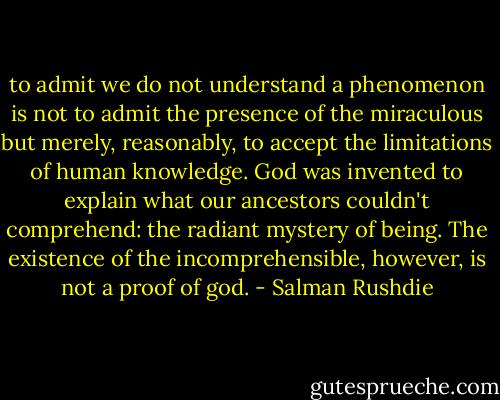 to admit we do not understand a phenomenon is not to admit the presence of the miraculous but merely, reasonably, to accept the limitations of human knowledge. God was invented to explain what our ancestors couldn't comprehend: the radiant mystery of being. The existence of the incomprehensible, however, is not a proof of god. - Salman Rushdie
