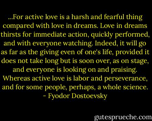 ...For active love is a harsh and fearful thing compared with love in dreams. Love in dreams thirsts for immediate action, quickly performed, and with everyone watching. Indeed, it will go as far as the giving even of one's life, provided it does not take long but is soon over, as on stage, and everyone is looking on and praising. Whereas active love is labor and perseverance, and for some people, perhaps, a whole science. - Fyodor Dostoevsky