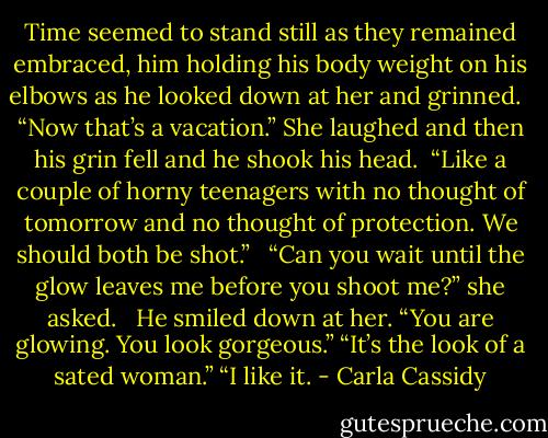 Time seemed to stand still as they remained embraced, him holding his body weight on his elbows as he looked down at her and grinned. <br /><br />“Now that’s a vacation.” She laughed and then his grin fell and he shook his head.<br /><br />“Like a couple of horny teenagers with no thought of tomorrow and no thought of protection. We should both be shot.” <br /><br />“Can you wait until the glow leaves me before you shoot me?” she asked. <br /><br />He smiled down at her. “You are glowing. You look gorgeous.” “It’s the look of a sated woman.” “I like it. - Carla Cassidy