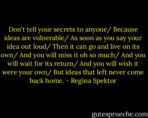 Don't tell your secrets to anyone/<br />Because ideas are vulnerable/<br />As soon as you say your idea out loud/<br />Then it can go and live on its own/<br />And you will miss it oh so much/<br />And you will wait for its return/<br />And you will wish it were your own/<br />But ideas that left never come back home. - Regina Spektor