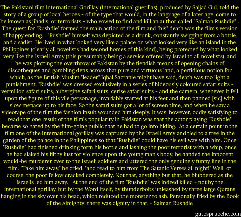 The Pakistani film International Gorillay (International guerillas), produced by Sajjad Gul, told the story of a group of local heroes - of the type that would, in the language of a later age, come to be known as jihadis, or terrorists - who vowed to find and kill an author called "Salman Rushdie" . The quest for "Rushdie" formed the main action of the film and "his" death was the film's version of happy ending. <br /><br />"Rushdie" himself was depicted as a drunk, constantly swigging from a bottle, and a sadist. He lived in what looked very like a palace on what looked very like an island in the Philippines (clearly all novelists had second homes of this kind), being protected by what looked very like the Israeli Army (this presumably being a service offered by Israel to all novelists), and he was plotting the overthrow of Pakistan by the fiendish means of opening chains of discotheques and gambling dens across that pure and virtuous land, a perfidious notion for which, as the British Muslim "leader" Iqbal Sacranie might have said, death was too light a punishment. "Rushdie" was dressed exclusively in a series of hideously coloured safari suits - vermilion safari suits, aubergine safari suits, cerise safari suits - and the camera, whenever it fell upon the figure of this vile personage, invariably started at his feet and then panned [sic] with slow menace up to his face. So the safari suits got a lot of screen time, and when he saw a videotape of the film the fashion insult wounded him deeply. It was, however, oddly satisfying to read that one result of the film's popularity in Pakistan was that the actor playing "Rushdie" became so hated by the film-going public that he had to go into hiding.<br /><br />At a certain point in the film one of the international gorillay was captured by the Israeli Army and tied to a tree in the garden of the palace in the Philippines so that "Rushdie" could have his evil way with him. Once "Rushdie" had finished drinking form his bottle and lashing the poor terrorist with a whip, once he had slaked his filthy lust for violence upon the young man's body, he handed the innocent would-be murderer over to the Israeli soldiers and uttered the only genuinely funny line in the film. "Take him away," he cried, "and read to him from The Satanic Verses all night!" Well, of course, the poor fellow cracked completely. Not that, anything but that, he blubbered as the Israelis led him away. <br /><br />At the end of the film "Rushdie" was indeed killed - not by the international gorillay, but by the Word itself, by thunderbolts unleashed by three large Qurans hanging in the sky over his head, which reduced the monster to ash. Personally fried by the Book of the Almighty: there was dignity in that. - Salman Rushdie