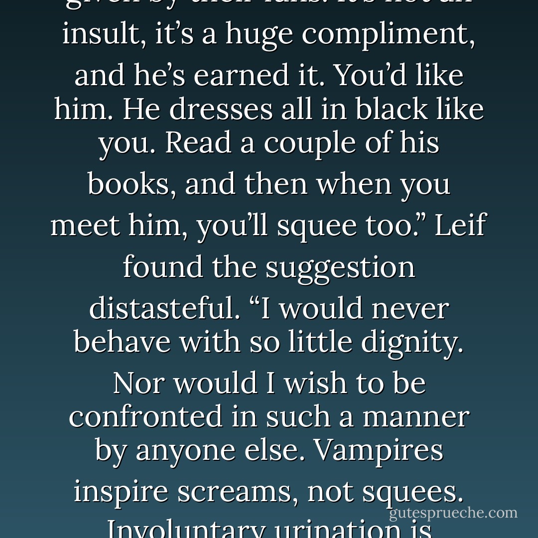I see. And who is this author?”<br />“Neil Fucking Gaiman.”<br />“His second name is Fucking?”<br />“No, Leif, that’s the honorary second name all celebrities are given by their fans. It’s not an insult, it’s a huge compliment, and he’s earned it. You’d like him. He dresses all in black like you. Read a couple of his books, and then when you meet him, you’ll squee too.”<br />Leif found the suggestion distasteful. “I would never behave with so little dignity. Nor would I wish to be confronted in such a manner by anyone else. Vampires inspire screams, not squees. Involuntary urination is common, I grant, but it properly flows from a sense of terror, not an ecstatic sense of hero worship. - Kevin Hearne