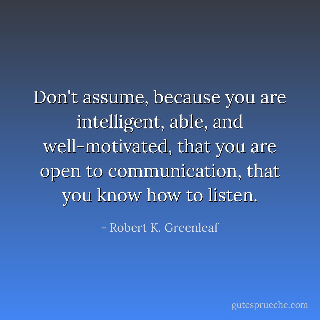 Don't assume, because you are intelligent, able, and well-motivated, that you are open to communication, that you know how to listen. - Robert K. Greenleaf
