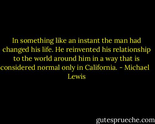 In something like an instant the man had changed his life. He reinvented his relationship to the world around him in a way that is considered normal only in California. - Michael   Lewis