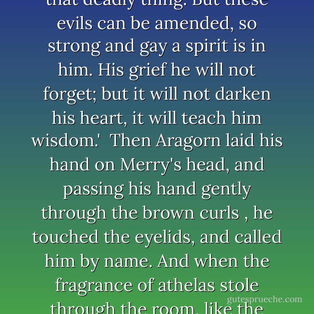 Gandalf and Pippin came to Merry's room, and there they found Aragorn standing by the bed. 'Poor old Merry!' cried Pippin, and he ran to the bedside, for it seemed to him that his friend looked worse and a greyness in his face, as if a weight of years and sorrow lay upon him; and suddenly a fear seized Pippin that Merry would die.<br /> 'Do not be afraid,' Aragorn said, 'I came in time, and I have called him back. He is weary now, and grieved, and he has taken a hurt like the lady Eowyn, daring to smite that deadly thing. But these evils can be amended, so strong and gay a spirit is in him. His grief he will not forget; but it will not darken his heart, it will teach him wisdom.'<br /> Then Aragorn laid his hand on Merry's head, and passing his hand gently through the brown curls , he touched the eyelids, and called him by name. And when the fragrance of athelas stole through the room, like the scent of orchards, and of heather in the sunshine full of bees, suddenly Merry awoke, and he said:<br /> 'I am hungry. What is the time?' <br /> 'Past supper-time now,' said Pippin; 'though I daresay I could bring you something, if they will let me.'<br /> 'They will indeed," said Gandalf, . 'And anything else that this Rider of Rohan may desire, if it can be found in Minas Tirith, where his name is in honour."<br /> 'Good!' said Merry. 'Then I would like supper first, and after that a pipe. - J.R.R. Tolkien