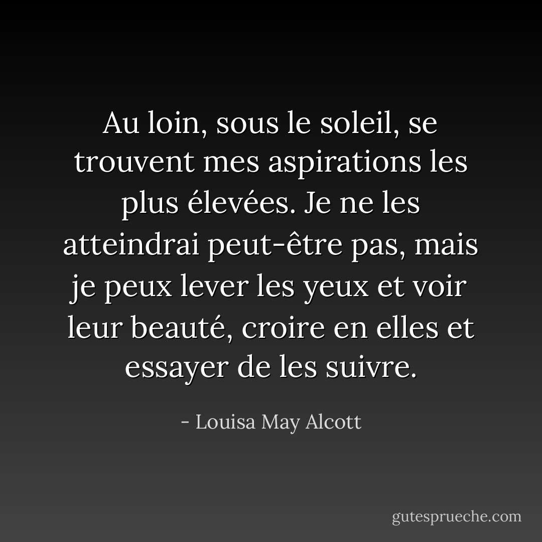Au loin, sous le soleil, se trouvent mes aspirations les plus élevées. Je ne les atteindrai peut-être pas, mais je peux lever les yeux et voir leur beauté, croire en elles et essayer de les suivre. - Louisa May Alcott