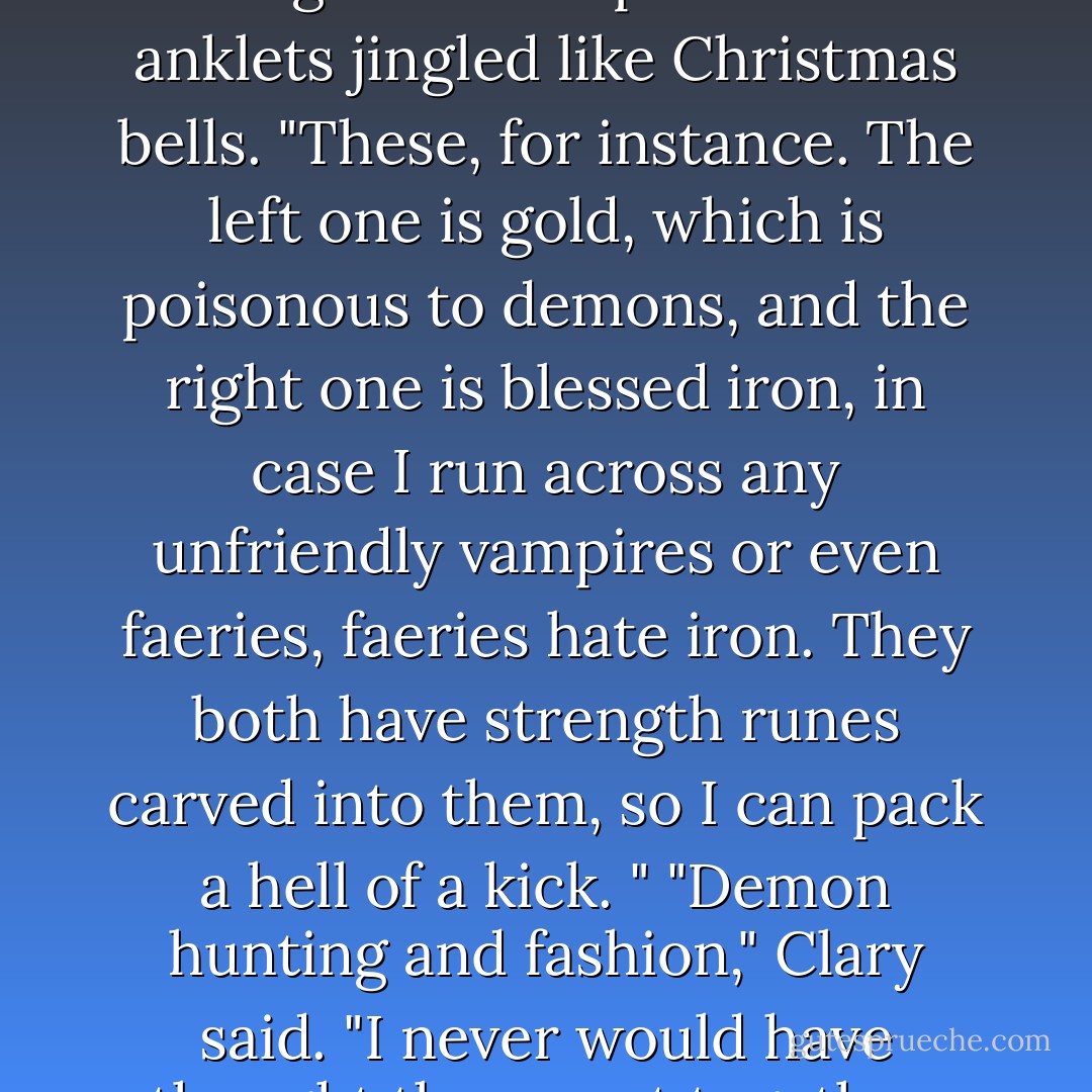 I've got plenty.” Isabelle smiled, kicking her feet up so that her anklets jingled like Christmas bells. "These, for instance. The left one is gold, which is poisonous to demons, and the right one is blessed iron, in case I run across any unfriendly vampires or even faeries, faeries hate iron. They both have strength runes carved into them, so I can pack a hell of a kick. "<br />"Demon hunting and fashion," Clary said. "I never would have thought they went together. - Cassandra Clare