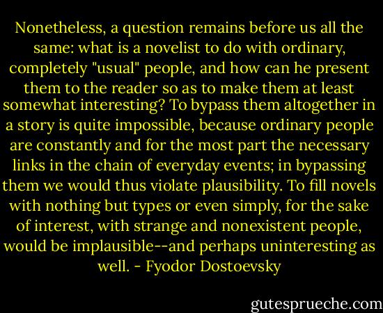 Nonetheless, a question remains before us all the same: what is a novelist to do with ordinary, completely "usual" people, and how can he present them to the reader so as to make them at least somewhat interesting? To bypass them altogether in a story is quite impossible, because ordinary people are constantly and for the most part the necessary links in the chain of everyday events; in bypassing them we would thus violate plausibility. To fill novels with nothing but types or even simply, for the sake of interest, with strange and nonexistent people, would be implausible--and perhaps uninteresting as well. - Fyodor Dostoevsky