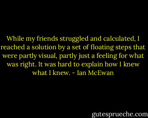 While my friends struggled and calculated, I reached a solution by a set of floating steps that were partly visual, partly just a feeling for what was right. It was hard to explain how I knew what I knew. - Ian McEwan