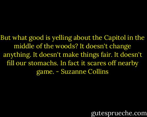But what good is yelling about the Capitol in the middle of the woods? It doesn't change anything. It doesn't make things fair. It doesn't fill our stomachs. In fact it scares off nearby game. - Suzanne Collins