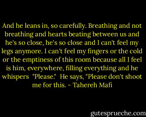 And he leans in, so carefully. Breathing and not breathing and hearts beating between us and he's so close, he's so close and I can't feel my legs anymore. I can't feel my fingers or the cold or the emptiness of this room because all I feel is him, everywhere, filling everything and he whispers<br /><br />"Please."<br /><br />He says, "Please don't shoot me for this. - Tahereh Mafi